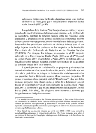 Educação e Filosofia. Uberlândia, v. 26, n. especial, p. 203-228, 2012. ISSN 0102-6801 215
del proceso histórico que ha llevado a la realidad actual y sus posibles
alternativas de futuro, para que el conocimiento se exprese en actitud
social deseable (1997, p. 47).
Las palabras de la doctora Pilar Benejam han presidido, y siguen
presidiendo, nuestro trabajo en la formación de maestros y del profesorado
de secundaria. También la reflexión teórica sobre las relaciones entre
ciudadanía y enseñanza de las ciencias sociales ha acompañado nuestro
trabajo.Avecescomopropuestas,avecescomoinformesdeinvestigaciones.
Son muchas las aportaciones realizadas en distintos ámbitos pero tal vez
valga la pena recordar las realizadas en los simposios de la Asociación
Universitaria del Profesorado de Didáctica de las Ciencias Sociales
(AUPDCS). Por ejemplo, los trabajos presentados en el IX simposio
celebrado en la Universidad de Lleida (Pagès 1998), o en el XVIII, en el
de Bilbao (Pagès, 2007, o Santisteban y Pagès, 2007), en Bolonia, etc4
. La
mayoría de estos trabajos buscaban ilustrar o profundizar en las palabras
de Benejam citadas en el texto anterior.
La participación en la elaboración de proyectos y de materiales
tanto de ciencias sociales como de educación para la ciudadanía nos han
ofrecido la posibilidad de trabajar en la formación inicial con materiales
que permitían ilustrar fácilmente nuestras ideas y nuestros propósitos. El
primer proyecto en el que participé salió de “Rosa Sensat”5
y fue uno de los
primeros proyectos para educar a niños y niñas de la Educación General
Básica en los principios y en el funcionamiento de la democracia (Pagès
et al.,1981). Este trabajo, que era una propuesta para la Educación General
Básica (EGB, 6-14 años), iba dirigido a unos maestros y maestras que
imaginábamos de la siguiente manera:
4
	 Las aportaciones realizadas en los distintos simposios de la Asociación Universitaria
del Profesorado de Didáctica de las ciencias sociales por quién suscribe este artículo pero
también por muchos otros profesores y profesoras de didáctica de las ciencias sociales
españoles y extranjeros pueden consultarse y descargarse en http://www.didactica-ciencias-
sociales.org (Publicaciones. Libros).
5
	 Rosa Sensat fue una maestra catalana que vivió entre 1873 y 1961 y que impulsó la
escuela pública catalana en el primer tercio del siglo XX. Como homenaje a su labor, el
movimiento de Renovación Pedagógica más importante de Catalunya, el de Barcelona, fue
bautizado con su nombre.
 