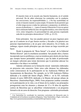 Educação e Filosofia. Uberlândia, v. 26, n. especial, p. 203-228, 2012. ISSN 0102-6801216
El maestro tiene en la escuela una función humanista, en el sentido
universal. Ha de saber relacionar los contenidos con la conducta,
las convicciones, las responsabilidades. (…) No hay neutralidad; no
existe el maestro neutral; es pura utopía. El maestro ha de permitir que
el niño tenga acceso a todas las opiniones y propuestas; en definitiva,
acceso al pluralismo. (…) para el maestro Educación Cívica no quiere
decir solamente hablar de esta o de aquella temática, sino cómo hacerla
vivir, cómo integrarla a la personalidad de cada persona respetando
cada día los principios democráticos” (1981, p. 22-23).
Estos principios hoy nos pueden parecer un poco ingenuos pero
que en el contexto en el que fueron escritos y llevados a la práctica nos
parecían importantísimos y de un gran valor educativo. En el fondo, sin
embargo, siguen siendo principios que aún tienen un largo recorrido por
hacer.
Desde la propuesta de “Rosa Sensat” a la actual de la Editorial
Wolters Kluwer6
para la enseñanza secundaria han pasado años y hemos
incorporado nuevos problemas y nuevas temáticas pero dentro de una línea
que siempre hemos pretendido coherente y que ha dado al profesorado
un margen suficiente para tomar decisiones que le permitan adecuar los
materiales o las ideas a su realidad.
Además utilizamos en la formación inicial materiales elaborados
en proyectos más concretos. Entre otros cabe destacar los elaborados
como consecuencia de la participación en las Audiencias Públicas del
Ayuntamiento de Barcelona. Por ejemplo, en la VIII Audiencia Pública
dedicada a la ciudad del futuro (Pagès, 2004) o en la XV, realizada
durante el curso 2009-2010, dedicada a la Mejora del paisaje urbano de
Barcelona (Santisteban/Pagès, 2009). Estas propuestas estaban centradas
en la participación en la vida y en el futuro de la ciudad y sus principales
protagonistas eran los alumnos y alumnas de 12 a 18 años de aquellos
centros de Barcelona que se adscribían voluntariamente a un programa
formativo de un curso de duración. Este programa culminaba presentando
6
	 Con Santisteban he coordinado los materiales curriculares de Educación para la
Ciudadanía de la Enseñanza secundaria obligatoria. Veáse Santisteban y Pagès, varios años
http://www.guiasensenanzasmedias.es/materiaESO.asp?materia=ciuda
 