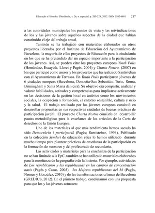 Educação e Filosofia. Uberlândia, v. 26, n. especial, p. 203-228, 2012. ISSN 0102-6801 217
a las autoridades municipales los puntos de vista y las reivindicaciones
de los y las jóvenes sobre aquellos aspectos de la ciudad que habían
constituido el eje del trabajo anual.
También se ha trabajado con materiales elaborados en otros
proyectos liderados por el Instituto de Educación del Ayuntamiento de
Barcelona, la mayoría de ellos proyectos de Educación para la ciudadanía
en los que se ha pretendido dar un espacio importante a la participación
de los jóvenes. Así, se pueden citar los proyectos europeos Youth Polis
(Hernández, Escayola, Lloret y Pagès, 2004) y Charta Nostra (2007) en
los que participé como asesor y los proyectos que ha realizado Santisteban
con el Ayuntamiento de Terrassa. En Youth Polis participaron jóvenes de
6 ciudades europeas (Barcelona, Donostia-San Sebastián, Turín, Roma,
Birmingham y Santa Maria da Feira). Su objetivo era compartir, analizar y
valorar habilidades, actitudes y competencias para implicarse activamente
en las decisiones de la gestión local en ámbitos como los movimientos
sociales, la ocupación y formación, el entorno sostenible, cultura y ocio
y la salud. El trabajo realizado por los jóvenes europeos consistió en
desarrollar propuestas en sus respectivas ciudades de buenas prácticas de
participación juvenil. El proyecto Charta Nostra consistía en desarrollar
pautas metodológicas para la enseñanza de los artículos de la Carta de
derechos de la Unión Europea.
Uno de los materiales al que más rendimiento hemos sacado ha
sido Democràcia i participació (Pagès; Santisteban, 1994). Publicado
en la colección Senderi de educación ética lo hemos utilizado durante
mucho tiempo para plantear prácticas de enseñanza de la participación en
la formación de maestros y del profesorado de secundaria.
Las actividades y materiales para la enseñanza de la participación
no se han limitado a la EpC, también se han utilizado materiales elaborados
para la enseñanza de la geografía o de la historia. Por ejemplo, actividades
de Los republicanos y las republicanas en los campos de concentración
nazis (Pagès y Casas, 2005), las Mujeres republicanas del 36 (Pagès,
Nomen y González, 2010) y de las transformaciones urbanas de Barcelona
(GREDICS, 2012). En el primero trabajo, concluíamos con una propuesta
para que los y las jóvenes actuasen:
 