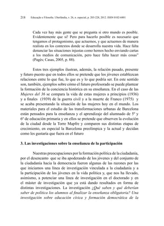 Educação e Filosofia. Uberlândia, v. 26, n. especial, p. 203-228, 2012. ISSN 0102-6801218
Cada vez hay más gente que se pregunta si otro mundo es posible.
Evidentemente que si! Pero para hacerlo posible es necesario que
tengamos el protagonismo, que actuemos, y que actuemos de manera
realista en los contextos donde se desarrolla nuestra vida. Hace falta
denunciar las situaciones injustas como hemos hecho enviando cartas
a los medios de comunicación, pero hace falta hacer más cosas”
(Pagès; Casas, 2005, p. 88).
Estos tres ejemplos ilustran, además, la relación pasado, presente
y futuro puesto que en todos ellos se pretende que los jóvenes establezcan
relaciones entre lo que fue, lo que es y lo que podría ser. En este sentido
son, también, ejemplos sobre cómo el futuro profesorado se puede plantear
la formación de la conciencia histórica en su enseñanza. En el caso de las
Mujeres del 36 se compara la vida de estas mujeres a principios (1936)
y a finales (1939) de la guerra civil y a la muerte de Franco (1975) y
se acaba presentando la situación de las mujeres hoy en el mundo. Los
materiales para el estudio de las transformaciones urbanas de Barcelona
están pensados para la enseñanza y el aprendizaje del alumnado de 5º y
6º de educación primaria y en ellos se pretende que observen la evolución
de la ciudad desde la Torre Mapfre y comparen sus distintas etapas de
crecimiento, en especial la Barcelona preolímpica y la actual y decidan
como les gustaría que fuera en el futuro
3. Las investigaciones sobre la enseñanza de la participación
Nuestras preocupaciones por la formación política de la ciudadanía,
por el desencanto que se iba apoderando de los jóvenes y del conjunto de
la ciudadanía hacia la democracia fueron algunas de las razones por las
que iniciamos una línea de investigación vinculada a la ciudadanía y a
la participación de los jóvenes en la vida política y, que nos ha llevado,
asimismo, a potenciar una línea de investigación en el doctorado y en
el máster de investigación que ya está dando resultados en forma de
distintas investigaciones. La investigación ¿Qué saben y qué deberían
saber de política los alumnos al finalizar la enseñanza obligatoria? Una
investigación sobre educación cívica y formación democrática de la
 