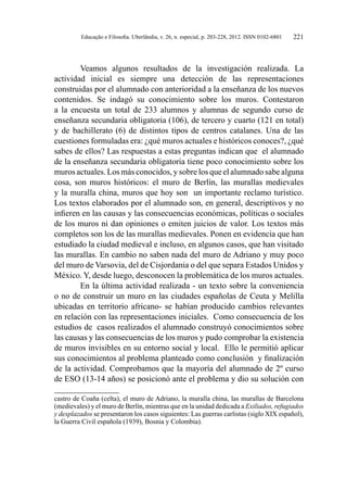 Educação e Filosofia. Uberlândia, v. 26, n. especial, p. 203-228, 2012. ISSN 0102-6801 221
Veamos algunos resultados de la investigación realizada. La
actividad inicial es siempre una detección de las representaciones
construidas por el alumnado con anterioridad a la enseñanza de los nuevos
contenidos. Se indagó su conocimiento sobre los muros. Contestaron
a la encuesta un total de 233 alumnos y alumnas de segundo curso de
enseñanza secundaria obligatoria (106), de tercero y cuarto (121 en total)
y de bachillerato (6) de distintos tipos de centros catalanes. Una de las
cuestiones formuladas era: ¿qué muros actuales e históricos conoces?, ¿qué
sabes de ellos? Las respuestas a estas preguntas indican que el alumnado
de la enseñanza secundaria obligatoria tiene poco conocimiento sobre los
muros actuales. Los más conocidos, y sobre los que el alumnado sabe alguna
cosa, son muros históricos: el muro de Berlín, las murallas medievales
y la muralla china, muros que hoy son un importante reclamo turístico.
Los textos elaborados por el alumnado son, en general, descriptivos y no
infieren en las causas y las consecuencias económicas, políticas o sociales
de los muros ni dan opiniones o emiten juicios de valor. Los textos más
completos son los de las murallas medievales. Ponen en evidencia que han
estudiado la ciudad medieval e incluso, en algunos casos, que han visitado
las murallas. En cambio no saben nada del muro de Adriano y muy poco
del muro de Varsovia, del de Cisjordania o del que separa Estados Unidos y
México. Y, desde luego, desconocen la problemática de los muros actuales.
En la última actividad realizada - un texto sobre la conveniencia
o no de construir un muro en las ciudades españolas de Ceuta y Melilla
ubicadas en territorio africano- se habían producido cambios relevantes
en relación con las representaciones iniciales. Como consecuencia de los
estudios de casos realizados el alumnado construyó conocimientos sobre
las causas y las consecuencias de los muros y pudo comprobar la existencia
de muros invisibles en su entorno social y local. Ello le permitió aplicar
sus conocimientos al problema planteado como conclusión y finalización
de la actividad. Comprobamos que la mayoría del alumnado de 2º curso
de ESO (13-14 años) se posicionó ante el problema y dio su solución con
castro de Coaña (celta), el muro de Adriano, la muralla china, las murallas de Barcelona
(medievales) y el muro de Berlín, mientras que en la unidad dedicada a Exiliados, refugiados
y desplazados se presentaron los casos siguientes: Las guerras carlistas (siglo XIX español),
la Guerra Civil española (1939), Bosnia y Colombia).
 