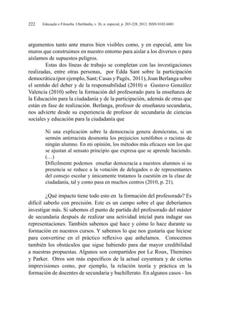 Educação e Filosofia. Uberlândia, v. 26, n. especial, p. 203-228, 2012. ISSN 0102-6801222
argumentos tanto ante muros bien visibles como, y en especial, ante los
muros que construimos en nuestro entorno para aislar a los diversos o para
aislarnos de supuestos peligros.
Estas dos líneas de trabajo se completan con las investigaciones
realizadas, entre otras personas, por Edda Sant sobre la participación
democrática (por ejemplo, Sant; Casas y Pagès, 2011), Joan Berlanga sobre
el sentido del deber y de la responsabilidad (2010) o Gustavo González
Valencia (2010) sobre la formación del profesorado para la enseñanza de
la Educación para la ciudadanía y de la participación, además de otras que
están en fase de realización. Berlanga, profesor de enseñanza secundaria,
nos advierte desde su experiencia de profesor de secundaria de ciencias
sociales y educación para la ciudadanía que
Ni una explicación sobre la democracia genera demócratas, si un
sermón antirracista desmonta los prejuicios xenófobos o racistas de
ningún alumno. En mi opinión, los métodos más eficaces son los que
se ajustan al sensato principio que expresa que se aprende haciendo.
(…)
Difícilmente podemos enseñar democracia a nuestros alumnos si su
presencia se reduce a la votación de delegados o de representantes
del consejo escolar y únicamente tratamos la cuestión en la clase de
ciudadanía, tal y como pasa en muchos centros (2010, p. 21).
¿Qué impacto tiene todo esto en la formación del profesorado? Es
difícil saberlo con precisión. Este es un campo sobre el que deberíamos
investigar más. Si sabemos el punto de partida del profesorado del máster
de secundaria después de realizar una actividad inicial para indagar sus
representaciones. También sabemos qué hace y cómo lo hace durante su
formación en nuestros cursos. Y sabemos lo que nos gustaría que hiciese
para convertirse en el práctico reflexivo que anhelamos. Conocemos
también los obstáculos que sigue habiendo para dar mayor credibilidad
a nuestras propuestas. Algunos son compartidos por Le Roux, Themines
y Parker. Otros son más específicos de la actual coyuntura y de ciertas
imprevisiones como, por ejemplo, la relación teoría y práctica en la
formación de docentes de secundaria y bachillerato. En algunos casos - los
 