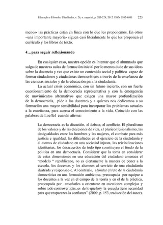 Educação e Filosofia. Uberlândia, v. 26, n. especial, p. 203-228, 2012. ISSN 0102-6801 223
menos- las prácticas están en línea con lo que les proponemos. En otros
–una importante mayoría- siguen casi literalmente lo que les proponen el
currículo y los libros de texto.
4…para seguir reflexionando
En cualquier caso, nuestra opción es intentar que el alumnado que
salga de nuestras aulas de formación inicial por lo menos dude de sus ideas
sobre la docencia y vea que existe un contenido social y político capaz de
formar ciudadanos y ciudadanas democráticos a través de la enseñanza de
las ciencias sociales y de la educación para la ciudadanía.
La actual crisis económica, con un futuro incierto, con un fuerte
cuestionamiento de la democracia representativa y con la emergencia
de movimientos alternativos que exigen una mayor profundización
de la democracia, pide a los docentes y a quienes nos dedicamos a su
formación una mayor sensibilidad para incorporar los problemas actuales
a la enseñanza, para acerca el conocimiento a la vida. Coincido con las
palabras de Loeffel cuando afirma:
La democracia es la discusión, el debate, el conflicto. El pluralismo
de los valores y de las elecciones de vida, el pluriconfesionalismo, las
desigualdades entre los hombres y las mujeres, el combate para más
justicia e igualdad, las dificultades en el ejercicio de la ciudadanía y
el estatus de ciudadano en una sociedad injusta, las reivindicaciones
identitarias, los desacuerdos de todo tipo constituyen el fondo de la
política en una democracia. Considerar que la toma en considerar
de estas dimensiones en una educación del ciudadano amenaza el
“modelo “ republicano, no es ciertamente la manera de poner a la
escuela, los docentes y los alumnos al servicio de una ciudadanía
ilustrada y responsable. Al contrario, afrontar el reto de la ciudadanía
democrática en una formación ambiciosa, preocupada por equipar a
los docentes a la vez en el campo de la teoría y en el de la práctica,
preocupada por enseñarles a orientarse en cuestiones complejas y
sobre todo controvertidas, es de lo que hoy la escuela tiene necesidad
para que reaparezca la confianza” (2009, p. 153, traducción del autor).
 