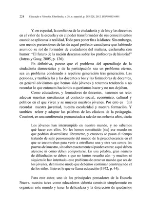Educação e Filosofia. Uberlândia, v. 26, n. especial, p. 203-228, 2012. ISSN 0102-6801224
Y, en especial, la confianza de la ciudadanía y de los y las docentes
en el valor de la escuela y en el poder transformador de sus conocimientos
cuando se aplican a la realidad.Todo para poner fin a la idiotez.Sin embargo,
con menos pretensiones de las de aquel profesor canadiense que habiendo
asumido su rol de formador de ciudadanos del mañana, exclamaba con
humor: “El futuro de la nación descansa sobre los profesores de historia!”
(Jutras y Guay, 2005, p. 126).
En definitiva, parece que el problema del aprendizaje de la
ciudadanía democrática y de la participación sea un problema eterno,
sea un problema condenado a repetirse generación tras generación. Las
personas, y también los y las docentes y los y las formadoras de docentes,
en general olvidamos que hemos sido jóvenes y tenemos tendencia a no
recordar lo que entonces hacíamos o queríamos hacer y no nos dejaban.
Como educadores, y formadores de docentes, tenemos un reto:
adecuar nuestras enseñanzas al contexto social, económico, cultural y
político en el que viven y se mueven nuestros jóvenes. Por esto es útil
recordar nuestra juventud, nuestra escolaridad y nuestra formación. Y
también releer y adaptar las palabras de los clásicos de la pedagogía.
Cousinet, en una conferencia pronunciada a raíz de sus ochenta años, decía
Los jóvenes han interrumpido en nuestro mundo, y no sabemos
qué hacer con ellos. No les hemos constituido [sic] ese mundo en
que podrían desarrollarse libremente, y entonces se pasan el tiempo
tratando de salir penosamente del mundo de la preadolescencia en el
que se encontraban para venir a estrellarse una y otra vez contra las
puertas del nuestro, sin saber exactamente si pueden entrar, a qué deben
atenerse ni cómo deben comportarse. En una palabra, gran número
de dificultades se deben a que no hemos resuelto aún –y muchos ni
siquiera lo han intentado- este problema de crear un mundo que sea de
los jóvenes, del mismo modo que debemos continuar construyendo el
de los niños. Esto es lo que se llama educación (1972, p. 44).
Para este autor, uno de los principales pensadores de la Escuela
Nueva, nuestra tarea como educadores debería consistir simplemente en
organizar este mundo y tener la delicadeza y la discreción de quedarnos
 
