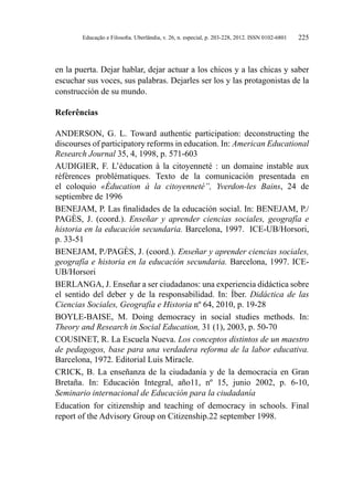 Educação e Filosofia. Uberlândia, v. 26, n. especial, p. 203-228, 2012. ISSN 0102-6801 225
en la puerta. Dejar hablar, dejar actuar a los chicos y a las chicas y saber
escuchar sus voces, sus palabras. Dejarles ser los y las protagonistas de la
construcción de su mundo.
Referências
ANDERSON, G. L. Toward authentic participation: deconstructing the
discourses of participatory reforms in education. In: American Educational
Research Journal 35, 4, 1998, p. 571-603
AUDIGIER, F. L’éducation à la citoyenneté  : un domaine instable aux
références problématiques. Texto de la comunicación presentada en
el coloquio «Éducation à la citoyenneté”, Yverdon-les Bains, 24 de
septiembre de 1996
BENEJAM, P. Las finalidades de la educación social. In: BENEJAM, P./
PAGÈS, J. (coord.). Enseñar y aprender ciencias sociales, geografía e
historia en la educación secundaria. Barcelona, 1997. ICE-UB/Horsori,
p. 33-51
BENEJAM, P./PAGÈS, J. (coord.). Enseñar y aprender ciencias sociales,
geografía e historia en la educación secundaria. Barcelona, 1997. ICE-
UB/Horsori
BERLANGA, J. Enseñar a ser ciudadanos: una experiencia didáctica sobre
el sentido del deber y de la responsabilidad. In: Íber. Didáctica de las
Ciencias Sociales, Geografía e Historia nº 64, 2010, p. 19-28
BOYLE-BAISE, M. Doing democracy in social studies methods. In:
Theory and Research in Social Education, 31 (1), 2003, p. 50-70
COUSINET, R. La Escuela Nueva. Los conceptos distintos de un maestro
de pedagogos, base para una verdadera reforma de la labor educativa.
Barcelona, 1972. Editorial Luis Miracle.
CRICK, B. La enseñanza de la ciudadanía y de la democracia en Gran
Bretaña. In: Educación Integral, año11, nº 15, junio 2002, p. 6-10,
Seminario internacional de Educación para la ciudadanía
Education for citizenship and teaching of democracy in schools. Final
report of the Advisory Group on Citizenship.22 september 1998.
 