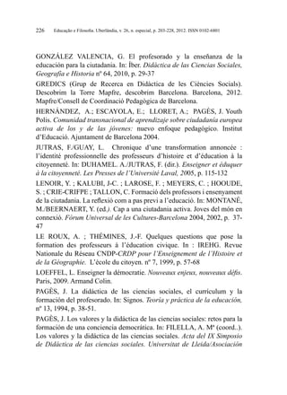 Educação e Filosofia. Uberlândia, v. 26, n. especial, p. 203-228, 2012. ISSN 0102-6801226
GONZÁLEZ VALENCIA, G. El profesorado y la enseñanza de la
educación para la ciutadania. In: Íber. Didáctica de las Ciencias Sociales,
Geografía e Historia nº 64, 2010, p. 29-37
GREDICS (Grup de Recerca en Didàctica de les Ciències Socials).
Descobrim la Torre Mapfre, descobrim Barcelona. Barcelona, 2012.
Mapfre/Consell de Coordinació Pedagògica de Barcelona.
HERNÁNDEZ, A.; ESCAYOLA, E.; LLORET, A.; PAGÈS, J. Youth
Polis. Comunidad transnacional de aprendizaje sobre ciudadanía europea
activa de los y de las jóvenes: nuevo enfoque pedagógico. Institut
d’Educació. Ajuntament de Barcelona 2004.
JUTRAS, F./GUAY, L. Chronique d’une transformation annoncée  :
l’identité professionnelle des professeurs d’histoire et d’éducation à la
citoyenneté. In: DUHAMEL. A./JUTRAS, F. (dir.). Enseigner et éduquer
à la citoyenneté. Les Presses de l’Université Laval, 2005, p. 115-132
LENOIR, Y. ; KALUBI, J-C. ; LAROSE, F. ; MEYERS, C. ; HOOUDE,
S. ; CRIE-CRIFPE ; TALLON, C. Formació dels professors i ensenyament
de la ciutadania. La reflexió com a pas previ a l’educació. In: MONTANÉ,
M./BEERNAERT, Y. (ed.). Cap a una ciutadania activa. Joves del món en
connexió. Fòrum Universal de les Cultures-Barcelona 2004, 2002, p. 37-
47
LE ROUX, A.  ; THÉMINES, J.-F. Quelques questions que pose la
formation des professeurs à l’éducation civique. In  : IREHG. Revue
Nationale du Réseau CNDP-CRDP pour l’Enseignement de l’Histoire et
de la Géographie. L’école du citoyen. nº 7, 1999, p. 57-68
LOEFFEL, L. Enseigner la démocratie. Nouveaux enjeux, nouveaux défis.
Paris, 2009. Armand Colin.
PAGÈS, J. La didáctica de las ciencias sociales, el currículum y la
formación del profesorado. In: Signos. Teoría y práctica de la educación,
nº 13, 1994, p. 38-51.
PAGÈS, J. Los valores y la didáctica de las ciencias sociales: retos para la
formación de una conciencia democrática. In: FILELLA, A. Mª (coord..).
Los valores y la didáctica de las ciencias sociales. Acta del IX Simposio
de Didáctica de las ciencias sociales. Universitat de Lleida/Asociación
 