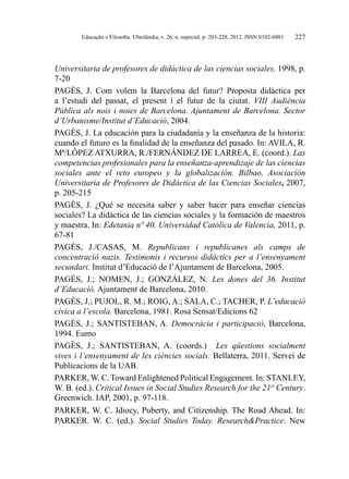 Educação e Filosofia. Uberlândia, v. 26, n. especial, p. 203-228, 2012. ISSN 0102-6801 227
Universitaria de profesores de didáctica de las ciencias sociales, 1998, p.
7-20
PAGÈS, J. Com volem la Barcelona del futur? Proposta didàctica per
a l’estudi del passat, el present i el futur de la ciutat. VIII Audiència
Pública als nois i noies de Barcelona. Ajuntament de Barcelona. Sector
d’Urbanisme/Institut d’Educació, 2004.
PAGÈS, J. La educación para la ciudadanía y la enseñanza de la historia:
cuando el futuro es la finalidad de la enseñanza del pasado. In: AVILA, R.
Mª/LÓPEZ ATXURRA, R./FERNÁNDEZ DE LARREA, E. (coord.). Las
competencias profesionales para la enseñanza-aprendizaje de las ciencias
sociales ante el reto europeo y la globalización. Bilbao, Asociación
Universitaria de Profesores de Didáctica de las Ciencias Sociales, 2007,
p. 205-215
PAGÈS, J. ¿Qué se necesita saber y saber hacer para enseñar ciencias
sociales? La didáctica de las ciencias sociales y la formación de maestros
y maestra. In: Edetania nº 40, Universidad Católica de Valencia, 2011, p.
67-81
PAGÈS, J./CASAS, M. Republicans i republicanes als camps de
concentració nazis. Testimonis i recursos didàctics per a l’ensenyament
secundari. Institut d’Educació de l’Ajuntament de Barcelona, 2005.
PAGÈS, J.; NOMEN, J.; GONZÁLEZ, N. Les dones del 36. Institut
d’Educació. Ajuntament de Barcelona, 2010.
PAGÈS, J.; PUJOL, R. M.; ROIG, A.; SALA, C.; TACHER, P. L’educació
cívica a l’escola. Barcelona, 1981. Rosa Sensat/Edicions 62
PAGÈS, J.; SANTISTEBAN, A. Democràcia i participació, Barcelona,
1994. Eumo
PAGÈS, J.; SANTISTEBAN, A. (coords.) Les qüestions socialment
vives i l’ensenyament de les ciències socials. Bellaterra, 2011. Servei de
Publicacions de la UAB.
PARKER, W. C. Toward Enlightened Political Engagement. In: STANLEY,
W. B. (ed.). Critical Issues in Social Studies Research for the 21st
Century.
Greenwich. IAP, 2001, p. 97-118.
PARKER, W. C. Idiocy, Puberty, and Citizenship. The Road Ahead. In:
PARKER. W. C. (ed.). Social Studies Today. Research&Practice. New
 