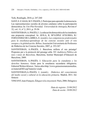 Educação e Filosofia. Uberlândia, v. 26, n. especial, p. 203-228, 2012. ISSN 0102-6801228
York, Routlegde, 2010, p. 247-260
SANT, E./CASAS, M.T./PAGÈS, J. Participar para aprender la democracia.
Las representaciones sociales de jóvenes catalanes sobre la participación
democrática. In: Uni-Plur/Versidad, Universidad de Antioquia, Revista nº
32, vol. 11, nº 2, 2011, p. 35-56
SANTISTEBAN,A./PAGÈS,J..Laeducacióndemocráticadelaciutadania:
una propuesta conceptual. In: AVILA, R. Mª/LÓPEZ ATXURRA, R./
FERNÁNDEZ DE LARREA, E. (coord.). Las competencias profesionales
para la enseñanza-aprendizaje de las ciencias sociales ante el reto
europeo y la globalización. Bilbao, Asociación Universitaria de Profesores
de Didáctica de las Ciencias Sociales, 2007, p. 353-367
SANTISTEBAN, A./PAGÈS, J. Barcelona millora el seu paisatge!
Propostes per a la protecció del paisatge urbà. XV Audiència Pública als
nois i noies de Barcelona. Barcelona, Institut Municipal d’Educació de
Barcelona, 2009.
SANTISTEBAN, A./PAGÈS, J. Educación para la ciutadania y los
derechos humanos. Guías para la enseñanza secundaria obligatoria.
Editorial Wolters Kluwer , Varios años http://www.guiasensenanzasmedias.
es/materiaESO.asp?materia=ciuda
SANTISTEBAN,A./PAGÈS, J. (coord.). Didáctica del conocimiento
del medio social y cultural en la educación primaria. Madrid, 2011. Ed.
Síntesis
VINCENT,Jean-François.Éduqueràlacitoyenneté.Paris,2006.Delagrave
Data de registro: 21/08/2012
Data de aceite: 19/09/2012
 