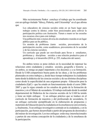 Educação e Filosofia. Uberlândia, v. 26, n. especial, p. 203-228, 2012. ISSN 0102-6801 205
Más recientemente Parker concluye el trabajo que ha coordinado
con un epílogo titulado “Idiocy, Puberty, and Citizenship” en el que afirma
que
Los educadores de ciencias sociales están en un buen lugar para
trabajar contra la idiotez; están bien posicionados para cultivar la
participación política con ilustración. Tienen a mano en las escuelas
tres recursos clave para este trabajo:
Una población más o menos diversa de estudiantes reunida en un lugar
público para un fin público,
Un montón de problemas (tanto sociales, provenientes de la
participación escolar, como académicos, provenientes de la sociedad
y de las ciencias sociales),
Un currículo que puede ser movilizado para llevar a estudiantes,
problemas y disciplinas sociales a una relación productiva para el
aprendizaje y el desarrollo (2010, p. 255, traducción del autor).
En ambos textos se pone énfasis en la necesidad de repensar las
relaciones entre ciudadanía y estudios sociales, geografía e historia y,
en ambos, se otorga un papel importante a los docentes y a su formación.
Desde la UAB compartimos buena parte de las ideas, y de los problemas
planteados en estos trabajos y, desde hace tiempo trabajamos la ciudadanía
tanto desde la didáctica de las ciencias sociales y de sus distintas disciplinas
como desde la especificidad de una asignatura propia - Educación para la
ciudadanía (EpC) - que ha estado en funcionamiento desde el curso 2006-
2007 y que lo sigue estando en los estudios de grado de la formación de
maestros y en el Máster de secundaria. El trabajo realizado desde la unidad
departamental de Didáctica de las ciencias sociales de la UAB ha tenido
y tiene un triple enfoque: 1) un enfoque práctico que se traduce en el
currículo de formación de maestros y del profesorado de secundaria, 2)
un enfoque curricular ejemplificado en la elaboración de propuestas y
materiales de Educación para la ciudadanía en la enseñanza no universitaria,
y, finalmente, 3) un enfoque investigativo centrado en la ciudadanía, y en la
participación, que hemos desarrollado a partir del programa de doctorado y
del máster de investigación. Los tres enfoques están muy interrelacionados
y parten de una misma concepción de la ciudadanía y de la enseñanza de
la participación.
 