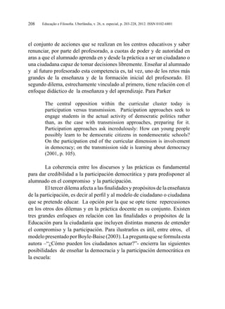 Educação e Filosofia. Uberlândia, v. 26, n. especial, p. 203-228, 2012. ISSN 0102-6801208
el conjunto de acciones que se realizan en los centros educativos y saber
renunciar, por parte del profesorado, a cuotas de poder y de autoridad en
aras a que el alumnado aprenda en y desde la práctica a ser un ciudadano o
una ciudadana capaz de tomar decisiones libremente. Enseñar al alumnado
y al futuro profesorado esta competencia es, tal vez, uno de los retos más
grandes de la enseñanza y de la formación inicial del profesorado. El
segundo dilema, estrechamente vinculado al primero, tiene relación con el
enfoque didáctico de la enseñanza y del aprendizaje. Para Parker
The central opposition within the curricular cluster today is
participation versus transmission. Participation approaches seek to
engage students in the actual activity of democratic politics rather
than, as the case with transmission approaches, preparing for it.
Participation approaches ask incredulously: How can young people
possibly learn to be democratic citizens in nondemocratic schools?
On the participation end of the curricular dimension is involvement
in democracy; on the transmission side is learning about democracy
(2001, p. 105).
La coherencia entre los discursos y las prácticas es fundamental
para dar credibilidad a la participación democrática y para predisponer al
alumnado en el compromiso y la participación.
El tercer dilema afecta a las finalidades y propósitos de la enseñanza
de la participación, es decir al perfil y al modelo de ciudadano o ciudadana
que se pretende educar. La opción por la que se opte tiene repercusiones
en los otros dos dilemas y en la práctica docente en su conjunto. Existen
tres grandes enfoques en relación con las finalidades o propósitos de la
Educación para la ciudadanía que incluyen distintas maneras de entender
el compromiso y la participación. Para ilustrarlos es útil, entre otros, el
modelo presentado por Boyle-Baise (2003). La pregunta que se formula esta
autora –“¿Cómo pueden los ciudadanos actuar?”- encierra las siguientes
posibilidades de enseñar la democracia y la participación democrática en
la escuela:
 