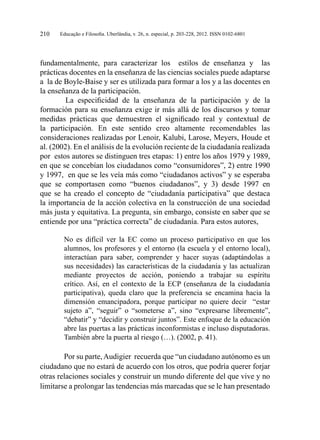 Educação e Filosofia. Uberlândia, v. 26, n. especial, p. 203-228, 2012. ISSN 0102-6801210
fundamentalmente, para caracterizar los estilos de enseñanza y las
prácticas docentes en la enseñanza de las ciencias sociales puede adaptarse
a la de Boyle-Baise y ser es utilizada para formar a los y a las docentes en
la enseñanza de la participación.
	La especificidad de la enseñanza de la participación y de la
formación para su enseñanza exige ir más allá de los discursos y tomar
medidas prácticas que demuestren el significado real y contextual de
la participación. En este sentido creo altamente recomendables las
consideraciones realizadas por Lenoir, Kalubi, Larose, Meyers, Houde et
al. (2002). En el análisis de la evolución reciente de la ciudadanía realizada
por estos autores se distinguen tres etapas: 1) entre los años 1979 y 1989,
en que se concebían los ciudadanos como “consumidores”, 2) entre 1990
y 1997, en que se les veía más como “ciudadanos activos” y se esperaba
que se comportasen como “buenos ciudadanos”, y 3) desde 1997 en
que se ha creado el concepto de “ciudadanía participativa” que destaca
la importancia de la acción colectiva en la construcción de una sociedad
más justa y equitativa. La pregunta, sin embargo, consiste en saber que se
entiende por una “práctica correcta” de ciudadanía. Para estos autores,
No es difícil ver la EC como un proceso participativo en que los
alumnos, los profesores y el entorno (la escuela y el entorno local),
interactúan para saber, comprender y hacer suyas (adaptándolas a
sus necesidades) las características de la ciudadanía y las actualizan
mediante proyectos de acción, poniendo a trabajar su espíritu
crítico. Así, en el contexto de la ECP (enseñanza de la ciudadanía
participativa), queda claro que la preferencia se encamina hacia la
dimensión emancipadora, porque participar no quiere decir “estar
sujeto a”, “seguir” o “someterse a”, sino “expresarse libremente”,
“debatir” y “decidir y construir juntos”. Este enfoque de la educación
abre las puertas a las prácticas inconformistas e incluso disputadoras.
También abre la puerta al riesgo (…). (2002, p. 41).
Por su parte,Audigier recuerda que “un ciudadano autónomo es un
ciudadano que no estará de acuerdo con los otros, que podría querer forjar
otras relaciones sociales y construir un mundo diferente del que vive y no
limitarse a prolongar las tendencias más marcadas que se le han presentado
 