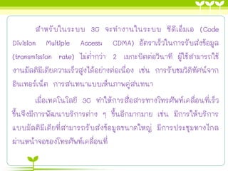 สาหรับในระบบ 3G จะทางานในระบบ ซีดีเอ็มเอ (Code
Division Multiple Access: CDMA) อัตราเร็วในการรับส่งข้อมูล
(transmission rate) ไม่ต่ากว่า 2 เมกะบิตต่อวินาที ผู้ใช้สามารถใช้
งานมัลติมีเดียความเร็วสูงได้อย่างต่อเนื่อง เช่น การรับชมวิดิทัศน์จาก
อินเทอร์เน็ต การสนทนาแบบเห็นภาพคู่สนทนา
เมื่อเทคโนโลยี 3G ทาให้การสื่อสารทางโทรศัพท์เคลื่อนที่เร็ว
ขึ้นจึงมีการพัฒนาบริการต่าง ๆ ขึ้นอีกมากมาย เช่น มีการให้บริการ
แบบมัลติมีเดียที่สามารถรับส่งข้อมูลขนาดใหญ่ มีการประชุมทางไกล
ผ่านหน้าจอของโทรศัพท์เคลื่อนที่
 