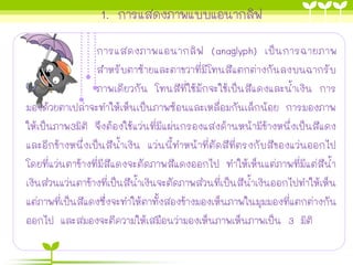 1. การแสดงภาพแบบแอนากลิฟ
การแสดงภาพแอนากลิฟ (anaglyph) เป็นการฉายภาพ
สาหรับตาซ้ายและตาขวาที่มีโทนสีแตกต่างกันลงบนฉากรับ
ภาพเดียวกัน โทนสีที่ใช้มักจะใช้เป็นสีแดงและน้าเงิน การ
มองด้วยตาเปล่าจะทาให้เห็นเป็นภาพซ้อนและเหลื่อมกันเล็กน้อย การมองภาพ
ให้เป็นภาพ3มิติ จึงต้องใช้แว่นที่มีแผ่นกรองแสงด้านหน้ามีข้างหนึ่งเป็นสีแดง
และอีกข้างหนึ่งเป็นสีน้าเงิน แว่นนี้ทาหน้าที่ตัดสีที่ตรงกับสีของแว่นออกไป
โดยที่แว่นตาข้างที่มีสีแดงจะตัดภาพสีแดงออกไป ทาให้เห็นแต่ภาพที่มีแต่สีน้า
เงินส่วนแว่นตาข้างที่เป็นสีน้าเงินจะตัดภาพส่วนที่เป็นสีน้าเงินออกไปทาให้เห็น
แต่ภาพที่เป็นสีแดงซึ่งจะทาให้ตาทั้งสองข้างมองเห็นภาพในมุมมองที่แตกต่างกัน
ออกไป และสมองจะตีความให้เสมือนว่ามองเห็นภาพเห็นภาพเป็น 3 มิติ
 