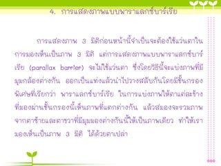 4. การแสดงภาพแบบพาราแลกซ์บาร์เรีย
การแสดงภาพ 3 มิติก่อนหน้านี้จาเป็นจะต้องใช้แว่นตาใน
การมองเห็นเป็นภาพ 3 มิติ แต่การแสดงภาพแบบพาราแลกซ์บาร์
เรีย (parallax barrier) จะไม่ใช้แว่นตา ซึ่งโดยวิธีนี้จะแบ่งภาพที่มี
มุมกล้องต่างกัน ออกเป็นแท่งแล้วนาไปวางสลับกันโดยมีชั้นกรอง
พิเศษที่เรียกว่า พาราแลกซ์บาร์เรีย ในการแบ่งภาพให้ตาแต่ละข้าง
ที่มองผ่านชั้นกรองนี้เห็นภาพที่แตกต่างกัน แล้วสมองจะรวมภาพ
จากตาซ้ายและตาขวาที่มีมุมมองต่างกันนี้ให้เป็นภาพเดียว ทาให้เรา
มองเห็นเป็นภาพ 3 มิติ ได้ด้วยตาเปล่า
 