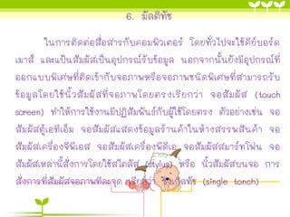 6. มัลติทัช
ในการติดต่อสื่อสารกับคอมพิวเตอร์ โดยทั่วไปจะใช้คีย์บอร์ด
เมาส์ และแป้นสัมผัสเป็นอุปกรณ์รับข้อมูล นอกจากนั้นยังมีอุปกรณ์ที่
ออกแบบพิเศษที่ติดเข้ากับจอภาพหรือจอภาพชนิดพิเศษที่สามารถรับ
ข้อมูลโดยใช้นิ้วสัมผัสที่จอภาพโดยตรงเรียกว่า จอสัมผัส (touch
screen) ทาให้การใช้งานมีปฏิสัมพันธ์กับผู้ใช้โดยตรง ตัวอย่างเช่น จอ
สัมผัสตู้เอทีเอ็ม จอสัมผัสแสดงข้อมูลร้านค้าในห้างสรรพสินค้า จอ
สัมผัสเครื่องจีพีเอส จอสัมผัสเครื่องพีดีเอ จอสัมผัสสมาร์ทโฟน จอ
สัมผัสเหล่านี้สั่งการโดยใช้สไตลัส (stylus) หรือ นิ้วสัมผัสบนจอ การ
สั่งการที่สัมผัสจอภาพทีละจุด เรียกว่า ซิงเกิลทัช (single tonch)
 