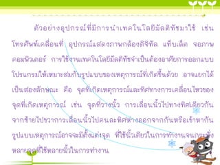 ตัวอย่างอุปกรณ์ที่มีการนาเทคโนโลยีมัลติทัชมาใช้ เช่น
โทรศัพท์เคลื่อนที่ อุปกรณ์แสดงภาพกล้องดิจิทัล แท็บเล็ต จอภาพ
คอมพิวเตอร์ การใช้งานเทคโนโลยีมัลติทัชจาเป็นต้องอาศัยการออกแบบ
โปรแกรมให้เหมาะสมกับรูปแบบของเหตุการณ์ที่เกิดขึ้นด้วย อาจแยกได้
เป็นสองลักษณะ คือ จุดที่เกิดเหตุการณ์และทิศทางการเคลื่อนไหวของ
จุดที่เกิดเหตุการณ์ เช่น จุดที่วางนิ้ว การเลื่อนนิ้วไปทางทิศเดียวกัน
จากซ้ายไปขวาการเลื่อนนิ้วไปคนละทิศห่างออกจากกันหรือเข้าหากัน
รูปแบบเหตุการณ์อาจจะมีตั้งแต่1จุด ที่ใช้นิ้วเดียวในการทางานจนกระทั่ง
หลายจุดที่ใช้หลายนิ้วในการทางาน
 