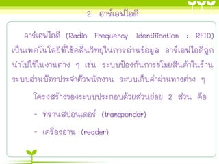 2. อาร์เอฟไอดี
อาร์เอฟไอดี (Radio Frequency Identification : RFID)
เป็นเทคโนโลยีที่ใช้คลื่นวิทยุในการอ่านข้อมูล อาร์เอฟไอดีถูก
นาไปใช้ในงานต่าง ๆ เช่น ระบบป้องกันการขโมยสินค้าในร้าน
ระบบอ่านบัตรประจาตัวพนักงาน ระบบเก็บค่าผ่านทางต่าง ๆ
โครงสร้างของระบบประกอบด้วยส่วนย่อย 2 ส่วน คือ
- ทรานสปอนเดอร์ (transponder)
- เครื่องอ่าน (reader)
 