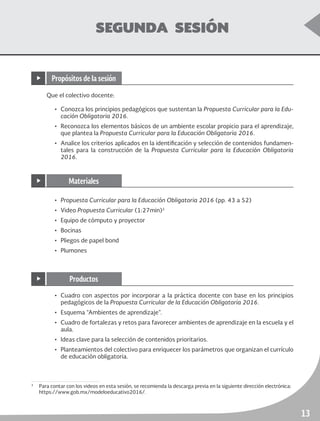 ruta de mejora escolar	 Educación Secundaria
13
SEGUNDA SESIÓN
Que el colectivo docente:
•	 Conozca los principios pedagógicos que sustentan la Propuesta Curricular para la Edu-
cación Obligatoria 2016.
•	 Reconozca los elementos básicos de un ambiente escolar propicio para el aprendizaje,
que plantea la Propuesta Curricular para la Educación Obligatoria 2016.
•	 Analice los criterios aplicados en la identificación y selección de contenidos fundamen-
tales para la construcción de la Propuesta Curricular para la Educación Obligatoria
2016.
3
	 Para contar con los videos en esta sesión, se recomienda la descarga previa en la siguiente dirección electrónica:
https://www.gob.mx/modeloeducativo2016/.
•	 Propuesta Curricular para la Educación Obligatoria 2016 (pp. 43 a 52)
•	Video Propuesta Curricular (1:27min)3
•	 Equipo de cómputo y proyector
•	Bocinas
•	 Pliegos de papel bond
•	Plumones
•	 Cuadro con aspectos por incorporar a la práctica docente con base en los principios
pedagógicos de la Propuesta Curricular de la Educación Obligatoria 2016.
•	 Esquema “Ambientes de aprendizaje”.
•	 Cuadro de fortalezas y retos para favorecer ambientes de aprendizaje en la escuela y el
aula.
•	 Ideas clave para la selección de contenidos prioritarios.
•	 Planteamientos del colectivo para enriquecer los parámetros que organizan el currículo
de educación obligatoria.
▶ Propósitos de la sesión
▶ Materiales
▶ Productos
 