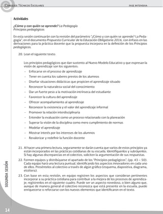 14
segundasesiónConsejos Técnicos Escolares	 fase intensiva
Actividades
¿Cómo y con quién se aprende? La Pedagogía
Principios pedagógicos
En esta sesión continuarán con la revisión del parámetro “¿Cómo y con quién se aprende? La Peda-
gogía”, en el documento Propuesta Curricular de la Educación Obligatoria 2016, con énfasis en las
derivaciones para la práctica docente que la propuesta incorpora en la definición de los Principios
pedagógicos.
20.	Lean el siguiente texto:
	 Los principios pedagógicos que dan sustento al Nuevo Modelo Educativo y que expresan la
visión de aprendizaje son los siguientes:
-	 Enfocarse en el proceso de aprendizaje
-	 Tener en cuenta los saberes previos de los alumnos
-	 Diseñar situaciones didácticas que propicien el aprendizaje situado
-	 Reconocer la naturaleza social del conocimiento
-	 Dar un fuerte peso a la motivación intrínseca del estudiante
-	 Favorecer la cultura del aprendizaje
-	 Ofrecer acompañamiento al aprendizaje
-	 Reconocer la existencia y el valor del aprendizaje informal
-	 Promover la relación interdisciplinaria
-	 Entender la evaluación como un proceso relacionado con la planeación
-	 Superar la visión de la disciplina como mero cumplimiento de normas
-	 Modelar el aprendizaje
-	 Mostrar interés por los intereses de los alumnos
-	 Revalorizar y redefinir la función docente
21.	Al hacer una primera lectura, seguramente se darán cuenta que varios de estos principios ya
están incorporados en las prácticas cotidianas de su escuela. Identifíquenlos y subráyenlos.
Si hay algunas discrepancias en el colectivo, soliciten la argumentación de sus respuestas.
22.	Formen equipos y distribúyanse el apartado de los “Principios pedagógicos”, (pp. 43 – 50).
Cada equipo hará una lectura puntual, identificando los aspectos innovadores en cada uno
de ellos. Preséntelos al colectivo a través de algún gráfico (esquema, diapositiva, diagrama,
etcétera).
23.	Con base en esta revisión, en equipo registren los aspectos que consideran pertinentes
incorporar a su práctica cotidiana para contribuir a la mejora de los procesos de aprendiza-
je; regístrenlos en el siguiente cuadro. Puede ser un aspecto novedoso, o bien alguno que,
aunque de manera general el colectivo reconozca que está presente en la escuela, puede
enriquecerse o reforzarse con los nuevos elementos que identificaron en el texto.
 