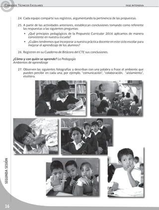16
segundasesiónConsejos Técnicos Escolares	 fase intensiva
24.	Cada equipo comparte sus registros, argumentando la pertinencia de las propuestas.
25.	A partir de las actividades anteriores, establezcan conclusiones tomando como referente
las respuestas a las siguientes preguntas:
▶	 ¿Qué principios pedagógicos de la Propuesta Curricular 2016 aplicamos de manera
consistente en nuestra escuela?
▶	 ¿Cuáles tendremos que incorporar a nuestra práctica docente en este ciclo escolar para
mejorar el aprendizaje de los alumnos?
26.	Registren en su Cuaderno de Bitácora del CTE sus conclusiones.
¿Cómo y con quién se aprende? La Pedagogía
Ambientes de aprendizaje
27.	Observen las siguientes fotografías y describan con una palabra o frase el ambiente que
pueden percibir en cada una; por ejemplo, “comunicación”, “colaboración, “aislamiento”,
etcétera.
 