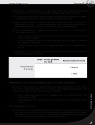 17
segundasesión
ruta de mejora escolar	 Educación Secundaria
28.	Compartan sus “descripciones” y sus argumentos y respondan a la siguiente pregunta:
¿Consideran que en su escuela se favorecen ambientes de aprendizaje? ¿Por qué?
29.	Con base en sus respuestas, señalen los rasgos que caracterizan un ambiente de aprendi-
zaje y construyan de manera conjunta, un esquema que los represente.
30.	Lean la sección “Ambientes de aprendizaje” en la Propuesta Curricular para la Educación
Obligatoria 2016, (pp. 51 y 52) e identifiquen los elementos que no consideraron en el
esquema que elaboraron previamente. Determinen cuáles de ellos incorporan.
31.	A partir de las actividades realizadas y tomando como referente el texto leído, intercam-
bien opiniones acerca de:
▶	 ¿Qué implicaciones tiene para el docente generar ambientes que propicien el aprendi-
zaje en su aula y escuela?
▶	 ¿Qué acciones practican de manera consistente en su escuela para generar ambientes
que propicien el aprendizaje?
▶	 ¿Qué nos falta para que nuestra escuela genere ambientes más propicios para el apren-
dizaje?
32.	Incorporen una fila en el cuadro que iniciaron en la actividad 14 y registren en ella las res-
puestas a las preguntas anteriores.
Favorecer ambientes
de aprendizaje
Avances y fortalezas que tenemos
como escuela
Retos que tenemos como escuela
En la escuela:
En el aula:
Fortalezas y retos de nuestra escuela para poner en marcha la propuesta
33.	 Observen el cuadro iniciado en la actividad 14, que registra las fortalezas y retos que tie-
nen como escuela para poner en marcha los elementos de la pedagogía que plantea la nueva
Propuesta curricular. Con esta información reflexionen sobre:
▶	 ¿Qué relación encuentran entre estas fortalezas y retos con el trabajo que han venido
desarrollando en CTE?
▶	 ¿Cómo incorporar esta información en la planeación que realizarán de la Ruta de Mejora
Escolar?
¿Qué se aprende? Los contenidos
34.	De acuerdo con su experiencia reflexionen sobre cuáles son los aprendizajes básicos para
lograr una formación integral de los alumnos que atienden en educación básica. En plenaria
compartan sus respuestas y regístrenlas en una hoja de rotafolio. Revísenlas detenidamen-
te y discutan los criterios que tomaron en cuenta para decidirlos.
 