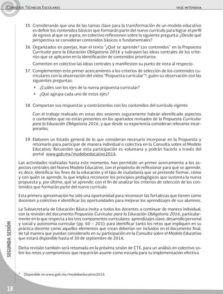18
segundasesiónConsejos Técnicos Escolares	 fase intensiva
35.	Considerando que una de las tareas clave para la transformación de un modelo educativo
es definir los contenidos básicos que formarán parte del nuevo currículo para lograr el perfil
de egreso al que se aspira, en colectivo reflexionen sobre la siguiente pregunta: ¿Desde qué
perspectiva se consideran contenidos básicos o fundamentales?
36.	Organizados en parejas, lean el texto “¿Qué se aprende? Los contenidos” en la Propuesta
Curricular para la Educación Obligatoria 2016 y subrayen las ideas centrales de los crite-
rios que se aplicaron en la identificación de contenidos prioritarios.
	 Comenten en colectivo las ideas centrales y manifiesten su punto de vista al respecto.
37.	Complementen este primer acercamiento a los criterios de selección de los contenidos cu-
rriculares con la observación del video “Propuesta curricular”4
; guíen su observación con las
siguientes preguntas:
▶	 ¿Cuáles son los ejes de la nueva propuesta curricular?
▶	 ¿Qué agrupa cada uno de estos ejes?
38.	Compartan sus respuestas y contrástenlas con los contenidos del currículo vigente.
	 Con el trabajo realizado en estas dos sesiones seguramente habrán identificado aspectos
o contenidos que no están presentes en los apartados revisados de la Propuesta Curricular
para la Educación Obligatoria 2016, y que desde su experiencia consideran relevante incor-
porarlos.
39.	Elaboren un listado general de lo que consideran necesario incorporar en la Propuesta y
retomarlo para participar de manera individual o colectiva en la Consulta sobre el Modelo
Educativo. Recuerden que esta participación es voluntaria y podrán hacerla a través del
portal www.gob.mx/modeloeducativo2016.
Las actividades realizadas hasta este momento, han permitido un primer acercamiento a los as-
pectos centrales del Nuevo Modelo Educativo, con el propósito de reflexionar para qué se aprende,
es decir, identificar los fines de la educación y el tipo de ciudadanía que se pretende formar; cómo
y con quién se aprende, lo que implica reconocer los principios pedagógicos que sustenta la nueva
propuesta y, por último, qué se aprende, con el fin de analizar los criterios de selección de los con-
tenidos que formarán parte del nuevo currículo.
Esta primera aproximación ha sido una oportunidad para reconocer las fortalezas que tienen como
docentes y colectivo e identificar las oportunidades para mejorar los aprendizajes de sus alumnos.
La Subsecretaría de Educación Básica invita a todos los docentes a continuar de manera individual,
con la revisión del documento Propuesta Curricular para la Educación Obligatoria 2016, particular-
mente en lo que respecta a los tres componentes curriculares: aprendizajes clave, desarrollo personal
y social y autonomía curricular (pp. 60 – 203); para identificar tanto los retos que impliquen en su
práctica docente como aquellos elementos que crean deberían ser incluidos en el documento final,
de tal manera que puedan considerarlo en su participación en la Consulta sobre el Modelo Educativo
que estará disponible hasta el 30 de septiembre de 2016.
Dicha revisión también será retomada en la próxima sesión de CTE, para un análisis en colectivo so-
bre los retos y compromisos que requerirán asumir como escuela para su implementación efectiva.
4
	 Disponible en www.gob.mx/modeloeducativo2016
 
