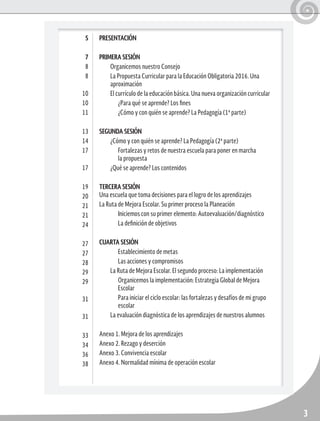 3
PRESENTACIÓN
PRIMERA SESIÓN
Organicemos nuestro Consejo
La Propuesta Curricular para la Educación Obligatoria 2016. Una
aproximación
El currículo de la educación básica. Una nueva organización curricular
¿Para qué se aprende? Los fines
¿Cómo y con quién se aprende? La Pedagogía (1ª parte)
SEGUNDA SESIÓN
¿Cómo y con quién se aprende? La Pedagogía (2ª parte)
Fortalezas y retos de nuestra escuela para poner en marcha
la propuesta
¿Qué se aprende? Los contenidos
TERCERA SESIÓN 	
Una escuela que toma decisiones para el logro de los aprendizajes
La Ruta de Mejora Escolar. Su primer proceso la Planeación
Iniciemos con su primer elemento: Autoevaluación/diagnóstico
La definición de objetivos
CUARTA SESIÓN
Establecimiento de metas
Las acciones y compromisos
La Ruta de Mejora Escolar. El segundo proceso: La implementación
Organicemos la implementación: Estrategia Global de Mejora
Escolar
Para iniciar el ciclo escolar: las fortalezas y desafíos de mi grupo
escolar
La evaluación diagnóstica de los aprendizajes de nuestros alumnos
Anexo 1. Mejora de los aprendizajes
Anexo 2. Rezago y deserción
Anexo 3. Convivencia escolar
Anexo 4. Normalidad mínima de operación escolar
5
7
8
8
10
10
11
13
14
17
17
19
20
21
21
24
27
27
28
29
29
31
31
33
34
36
38
 