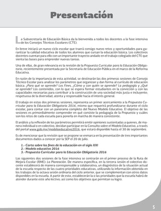 5
Presentación
La Subsecretaría de Educación Básica da la bienvenida a todos los docentes a la fase intensiva
de los Consejos Técnicos Escolares (CTE).
En breve iniciará un nuevo ciclo escolar que traerá consigo nuevo retos y oportunidades para ga-
rantizar la calidad educativa de todos los alumnos que cursan la educación básica. Los colectivos
docentes cuentan para ello con un importante trayecto andado en el trabajo colegiado del CTE que
sienta las bases para emprender nuevas tareas.
Una de ellas, de gran relevancia es la revisión de la Propuesta Curricular para la Educación Obliga-
toria, recientemente presentada por la Secretaría de Educación Pública en el marco de la Reforma
Educativa.
En razón de la importancia de esta actividad, se destinarán las dos primeras sesiones de Consejo
Técnico Escolar para analizar los parámetros que organizan y dan forma al currículo de educación
básica: ¿Para qué se aprende? Los Fines, ¿Cómo y con quién se aprende? La pedagogía y ¿Qué
se aprende? Los contenidos, con lo que se espera formar estudiantes en la convicción y con las
capacidades necesarias para contribuir a la construcción de una sociedad más justa e incluyente;
respetuosa de la diversidad, atenta y responsable hacia el interés general.
El trabajo en estas dos primeras sesiones, representa un primer acercamiento a la Propuesta Cu-
rricular para la Educación Obligatoria 2016, mismo que requerirá profundizarse durante el ciclo
escolar, para contar con un panorama completo del Nuevo Modelo Educativo. El objetivo de las
sesiones es primordialmente comprender en qué consiste la pedagogía de la Propuesta y cuáles
son los retos de cada escuela para ponerla en marcha de manera consistente.
El análisis y la reflexión de los parámetros permitirá emitir opiniones sustentadas a quienes, de ma-
nera individual o en colectivo, decidan participar en la Consulta sobre el Modelo Educativo, a través
del portal www.gob.mx/modeloeducativo2016, que estará disponible hasta el 30 de septiembre.
Es de mencionar que la revisión que se propone se enmarca en la presentación de tres importantes
documentos dados a conocer por la SEP el 20 de julio.
1.- Carta sobre los fines de la educación en el siglo XXI
2.- Modelo educativo 2016
3.- Propuesta Curricular para la Educación Obligatoria 2016
Las siguientes dos sesiones de la fase intensiva se centrarán en el primer proceso de la Ruta de
Mejora Escolar (RME): La Planeación. De manera específica, en la tercera sesión el colectivo do-
cente establecerá de manera corresponsable y colaborativa, un diagnóstico de la situación actual
de la escuela respecto de las cuatro prioridades educativas, utilizando la información obtenida en
los trabajos de la octava sesión ordinaria del ciclo anterior, que se complementan con otros datos
disponibles en la escuela. A partir de esto, establecerán la o las prioridades que la escuela habrá de
atender durante este año lectivo; así como los objetivos que permitan su logro.
 