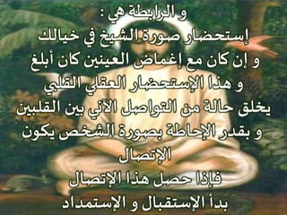 ‫هي‬ ‫الرابطة‬ ‫و‬:
‫خيالك‬ ‫في‬ ‫الشيخ‬ ‫ة‬‫ر‬‫صو‬ ‫إستحضار‬
‫أبلغ‬ ‫كان‬ ‫العينين‬ ‫إغماض‬ ‫مع‬ ‫كان‬ ‫إن‬ ‫و‬
‫القلبي‬ ‫العقلي‬ ‫اإلستحضار‬ ‫هذا‬ ‫و‬
‫القلبين‬ ‫بين‬ ‫اآلني‬ ‫التواصل‬ ‫من‬ ‫حالة‬ ‫يخلق‬
‫ن‬‫يكو‬ ‫الشخص‬ ‫ة‬‫ر‬‫بصو‬ ‫اإلحاطة‬ ‫بقدر‬ ‫و‬
‫اإلتصال‬
‫اإلتصال‬ ‫هذا‬ ‫حصل‬ ‫فإذا‬
‫اإلستمداد‬ ‫و‬ ‫اإلستقبال‬ ‫بدأ‬
 