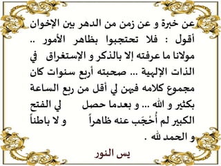 ‫عن‬‫خبرة‬‫و‬‫عن‬‫من‬‫ز‬‫من‬‫الدهر‬‫بين‬‫اإلخوان‬
‫ل‬‫أقو‬:‫فال‬‫تحتجبوا‬‫بظاهر‬‫ر‬‫األمو‬..
‫موالنا‬‫ما‬‫عرفته‬‫إال‬‫بالذكر‬‫و‬‫اإلستغرا‬‫ق‬‫في‬
‫الذات‬‫اإللهية‬...‫صحبته‬‫بع‬‫ر‬‫أ‬‫سنوات‬‫ك‬‫ان‬
‫مجموع‬‫كالمه‬‫فيهن‬‫لي‬‫أقل‬‫من‬‫بع‬‫ر‬‫الس‬‫اعة‬
‫بكثير‬‫و‬‫هللا‬...‫و‬‫بعدما‬‫حصل‬‫لي‬‫ال‬‫فتح‬
‫الكبير‬‫لم‬‫ب‬ َ‫ج‬ ‫ح‬‫ح‬
ُ
‫أ‬‫عنه‬
ً
‫ظاهرا‬‫و‬‫ال‬
ً
‫باطنا‬
‫و‬‫الحمد‬‫هلل‬.
‫ر‬‫النو‬‫يس‬
 