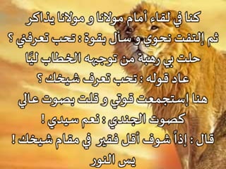 ‫يذاكر‬ ‫موالنا‬‫و‬ ‫موالنا‬ ‫أمام‬ ‫لقاء‬ ‫في‬ ‫كنا‬
‫بقوة‬ ‫سأل‬‫و‬ ‫ي‬‫نحو‬ ‫إلتفت‬ ‫ثم‬:‫تعرفن‬ ‫تحب‬‫؟‬ ‫ي‬
‫ا‬َّ‫لي‬ ‫الخطاب‬ ‫توجيهه‬ ‫من‬ ‫هبة‬‫ر‬ ‫بي‬‫حلت‬
‫قوله‬ ‫عاد‬:‫؟‬ ‫شيخك‬ ‫تعرف‬ ‫تحب‬
‫عالي‬ ‫بصوت‬ ‫قلت‬ ‫و‬ ‫قوتي‬‫إستجمعت‬ ‫هنا‬
‫الجندي‬ ‫كصوت‬:‫سيدي‬ ‫نعم‬!
‫قال‬:‫فقير‬ ‫أقل‬ ‫شوف‬
ً
‫إذا‬‫شيخك‬ ‫مقام‬‫في‬!
‫ر‬‫النو‬ ‫يس‬
 