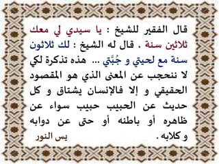 ‫قال‬‫الفقير‬‫للشيخ‬:‫يا‬‫سيدي‬‫لي‬‫معك‬
‫ثالثين‬‫سنة‬،‫قال‬‫له‬‫الشيخ‬:‫لك‬‫ثال‬‫ن‬‫ثو‬
‫سنة‬‫مع‬‫لحيتي‬‫و‬‫تي‬َّ‫ب‬ ُ‫ج‬...‫هذه‬‫تذ‬‫كرة‬‫لكي‬
‫ال‬‫ننحجب‬‫عن‬‫املعنى‬‫الذي‬‫هو‬‫املقصو‬‫د‬
‫الحقيقي‬‫و‬‫إال‬‫فاإلنسان‬‫يشتاق‬‫و‬‫كل‬
‫حديث‬‫عن‬‫الحبيب‬‫حبيب‬‫سواء‬‫عن‬
‫ظاهره‬‫أو‬‫باطنه‬‫أو‬‫حتى‬‫عن‬‫دوابه‬
‫و‬‫كالبه‬.‫يس‬‫ر‬‫النو‬
 