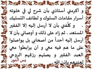 ‫و‬‫أكرمني‬‫أستاذي‬‫بأن‬‫شرح‬‫لي‬‫في‬‫خلوت‬‫ه‬
‫أسرار‬‫مقامات‬‫السلوك‬‫و‬‫لطائف‬‫التسل‬‫يك‬
،‫و‬
َّ
‫كل‬‫فني‬‫بأن‬‫ال‬‫سل‬‫ر‬‫أ‬‫إليه‬‫إال‬‫الف‬‫قير‬
‫املستعد‬،‫ثم‬‫اد‬‫ز‬‫على‬‫ذلك‬‫و‬‫أوصاني‬‫ب‬‫أن‬‫ال‬
‫سل‬‫ر‬‫أ‬‫إليه‬
ً
‫أحدا‬‫من‬‫أصحابي‬‫بل‬‫يواصل‬‫وا‬
‫على‬‫ما‬‫هم‬‫فيه‬‫معي‬‫و‬‫أن‬‫يرابطوا‬‫معي‬
‫العبد‬‫الفقير‬‫و‬‫يصلهم‬‫قهم‬‫ز‬‫ر‬‫حي‬‫و‬‫الر‬
‫لعندهم‬‫بإذن‬‫هللا‬.‫ر‬‫النو‬‫يس‬
 