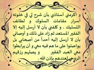 ‫و‬‫أكرمني‬‫أستاذي‬‫بأن‬‫شرح‬‫لي‬‫في‬‫خل‬‫وته‬
‫أسرار‬‫مقامات‬‫السلوك‬‫و‬‫لطائف‬
‫التسليك‬،‫و‬‫كلفني‬‫بأن‬‫ال‬‫سل‬‫ر‬‫أ‬‫إل‬‫يه‬‫إال‬
‫الفقير‬‫املستعد‬‫ثم‬‫اد‬‫ز‬‫على‬‫ذلك‬‫و‬‫أو‬‫صاني‬
‫بأن‬‫ال‬‫سل‬‫ر‬‫أ‬‫إليه‬
ً
‫أحدا‬‫من‬‫أصحابي‬‫ب‬‫ل‬
‫يواصلوا‬‫على‬‫ما‬‫هم‬‫فيه‬‫معي‬‫و‬‫أن‬‫يراب‬‫طوا‬
‫معي‬‫العبد‬‫الفقير‬‫و‬‫يصلهم‬‫قه‬‫ز‬‫ر‬‫م‬
‫حي‬‫و‬‫الر‬‫لعندهم‬‫بإذن‬‫هللا‬.
‫ر‬‫النو‬ ‫يس‬
 