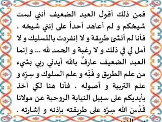 ‫فمن‬‫ذلك‬‫ل‬‫أقو‬‫العبد‬‫الضعيف‬‫أنني‬‫لست‬
‫ـخكم‬‫ي‬‫ش‬‫و‬‫لم‬‫أعاهد‬
ً
‫أحدا‬‫على‬‫إنني‬‫شيخه‬،
‫فأنا‬‫لم‬‫ئ‬ ‫أنش‬‫طريقة‬‫و‬‫ال‬‫إنفردت‬‫بالتس‬‫ليك‬‫و‬‫ال‬
‫أمل‬‫لي‬‫في‬‫ذلك‬‫و‬‫ال‬‫غبة‬‫ر‬‫و‬‫الحمد‬‫هلل‬...‫و‬‫إن‬‫ما‬
‫العبد‬‫الضعيف‬‫ف‬‫ر‬‫عا‬‫باهلل‬‫أيدني‬‫بي‬‫ر‬‫ب‬‫يء‬ ‫ش‬
‫من‬‫علم‬‫الطريق‬‫و‬‫ه‬ِ
ّ
‫ن‬
َ
‫ف‬‫و‬‫علم‬‫السلوك‬‫و‬‫ه‬ِ
ّ‫ر‬ ِ‫س‬‫و‬
‫علم‬‫التربية‬‫و‬‫أصوله‬،‫فأنا‬‫هنا‬‫لكي‬‫آخذ‬
‫بأيديكم‬‫على‬‫سبيل‬‫النيابة‬‫حية‬‫و‬‫الر‬‫عن‬‫موالنا‬
َ‫س‬ َّ‫د‬
َ
‫ق‬‫هللا‬‫ه‬َّ‫ر‬ ِ‫س‬‫على‬‫طريقته‬‫بإ‬‫ذنه‬‫و‬‫ته‬‫ر‬‫إشا‬.
 