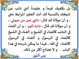 ‫بل‬‫يكفيك‬
ً
‫فهما‬‫و‬
ً
‫عقيدة‬‫أنني‬‫نائب‬‫ع‬‫ن‬
‫شيخك‬‫بالنسبة‬‫لك‬‫أنت‬‫الفقير‬‫اب‬‫ر‬‫امل‬‫ط‬‫معي‬
،‫و‬‫أن‬‫موالنا‬‫قد‬‫قال‬:‫نائبي‬‫عين‬‫من‬‫عيون‬‫ي‬..
‫و‬‫أن‬‫موالنا‬‫قد‬‫قال‬:‫نائبه‬‫كهو‬..‫و‬‫أن‬‫الفن‬‫اء‬
‫في‬‫النائب‬‫كالفناء‬‫في‬‫الشيخ‬‫و‬‫الفنا‬‫ء‬‫في‬‫الشيخ‬
‫كالفناء‬‫في‬‫ل‬‫الرسو‬‫و‬‫الفناء‬‫في‬‫الرسو‬‫ل‬
‫كالفناء‬‫في‬‫هللا‬..‫فهذا‬‫ما‬‫يمكن‬‫شرحه‬‫في‬‫هذا‬
‫الباب‬‫و‬‫ال‬‫تحتاج‬‫أكثر‬‫من‬‫ذلك‬.
‫ر‬‫النو‬‫يس‬
 