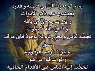 ‫إم‬‫ـ‬‫ه‬‫ر‬‫قد‬ ‫و‬ ‫قيمته‬ ‫الناس‬ ‫يعرف‬ ‫لم‬ ‫ام‬
‫األموات‬ ‫ذكر‬‫على‬ ‫ن‬‫يعيشو‬
‫باهلل‬ ٌّ‫حي‬ ٌّ‫ولي‬ ‫يديهم‬ ‫بين‬ ‫و‬
‫باهلل‬ ُّ‫الحي‬ ‫و‬‫يموت‬ ‫ال‬
‫د‬ ُّ‫س‬ َ‫ج‬
َ
‫ت‬‫كام‬‫ل‬‫لأللوهي‬ ‫تام‬ ‫ي‬ ِ
ّ
‫تجل‬ ‫و‬‫قد‬ ‫ما‬ ‫فاق‬ ‫ة‬
‫سبق‬
‫تعرفونهم‬ ‫هم‬‫ر‬‫ثما‬ ‫من‬ ‫و‬
‫عرفوا‬ ‫لو‬ ‫و‬‫هو‬ ‫من‬
‫الحاف‬ ‫األقدام‬ ‫على‬ ُ‫الناس‬ ‫إليه‬ ‫ت‬ َّ‫ج‬ َ‫لح‬‫ية‬
 