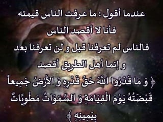 ‫ل‬‫أقو‬ ‫عندما‬:‫قيمته‬ ‫الناس‬ ‫عرفت‬ ‫ما‬
‫الناس‬ ‫أقصد‬ ‫ال‬ ‫فأنا‬
‫بع‬ ‫تعرفنا‬ ‫لن‬ ‫و‬ ‫قبل‬ ‫تعرفنا‬ ‫لم‬ ‫فالناس‬‫د‬
‫أقصد‬ ‫الطريق‬ ‫أهل‬ ‫إنما‬ ‫و‬
َ‫و‬ ﴿ِ‫ر‬
‫ح‬‫د‬
َ
‫ق‬ َّ‫ق‬ َ‫ح‬
َ َّ‫اَّلل‬ ‫ا‬‫و‬ُ‫ر‬ َ‫د‬
َ
‫ق‬ ‫ا‬ َ‫م‬َ‫و‬ ِ‫ه‬‫ي‬ِ‫م‬ َ‫ج‬ ُ‫ض‬‫ح‬‫ر‬
َ
‫األ‬
ً
‫عا‬
ِ‫ة‬ َ‫ام‬َ‫ي‬ِ‫ق‬
‫ح‬
‫ال‬ َ‫م‬‫ح‬‫و‬َ‫ي‬ ُ‫ه‬
ُ
‫ت‬
َ
‫ض‬‫ح‬‫ب‬
َ
‫ق‬َ‫و‬َّ‫ي‬ِ‫و‬
‫ح‬
‫ط‬ َ‫م‬
ُ
‫ات‬َ‫و‬ َ‫م‬ َّ‫الس‬‫ات‬
﴾ ِ‫ه‬ِ‫ن‬‫ي‬ِ‫م‬َ‫ي‬ِ‫ب‬
 