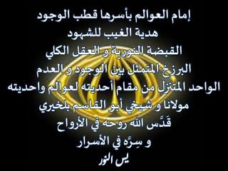 ‫الوجود‬ ‫قطب‬‫بأسرها‬ ‫العوالم‬ ‫إمام‬
‫للشهود‬ ‫الغيب‬ ‫هدية‬
‫الكلي‬ ‫العقل‬ ‫و‬ ‫ية‬‫ر‬‫النو‬‫القبضة‬
‫العدم‬ ‫و‬ ‫الوجود‬ ‫بين‬ ‫املتمثل‬ ‫البرزخ‬
‫واحدي‬ ‫لعوالم‬ ‫أحديته‬‫مقام‬ ‫من‬‫ل‬‫املتنز‬ ‫الواحد‬‫ته‬
‫ي‬‫بلخير‬‫القاسم‬ ‫أبو‬‫شيخي‬ ‫و‬‫موالنا‬
‫اح‬‫و‬‫األر‬‫في‬ ‫حه‬‫و‬‫ر‬ ‫هللا‬ ‫س‬ َّ‫د‬
َ
‫ق‬
‫األسرار‬‫في‬ ‫ه‬َّ‫ر‬ ِ‫س‬ ‫و‬
‫ور‬‫ن‬‫ل‬‫ا‬‫س‬‫ي‬
 