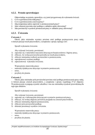 „Projekt współfinansowany ze środków Europejskiego Funduszu Społecznego”
20
4.2.2. Pytania sprawdzające
Odpowiadając na pytania, sprawdzisz, czy jesteś przygotowany do wykonania ćwiczeń.
1. Co to są pomieszczenia stałej pracy?
2. Co to są pomieszczenia czasowej pracy?
3. Jaką temperaturę należy zapewnić w pomieszczeniach pracy?
4. Jakie własności powinna mieć podłoga w zakładzie opieki zdrowotnej?
5. Jaka powinna być wysokość pomieszczeń pracy w zakładzie pracy zdrowotnej?
4.2.3. Ćwiczenia
Ćwiczenie 1
Określ, jakie minimalne wymiary powinna mieć podłoga pomieszczenia pracy stałej,
w którym pracuje trzech pracowników, a urządzenia i sprzęty zajmują 12m2
.
Sposób wykonania ćwiczenia
Aby wykonać ćwiczenie, powinieneś:
1) zapoznać się z materiałem nauczania dotyczącym bezpieczeństwa i higieny pracy,
2) obliczyć, ile wolnej powierzchni potrzeba na trzech pracowników,
3) obliczyć minimalną wielkość powierzchni w pomieszczeniu,
4) zaproponować wymiary podłogi,
5) zaprezentować wykonane ćwiczenie.
Wyposażenie stanowiska pracy:
− materiały dydaktyczne dotyczące wymiarów pomieszczeń,
− notes,
− przybory do pisania.
Ćwiczenie 2
Określ, jakie minimalne pole powierzchni powinna mieć podłoga pomieszczenia pracy stałej,
w którym pracuje czterech pracowników, a urządzenia i sprzęty wypełniają 27 m3
objętości.
W pomieszczeniu występują czynniki szkodliwe i ma ono minimalną wysokość przewidzianą dla
tego typu obiektów.
Sposób wykonania ćwiczenia
Aby wykonać ćwiczenie, powinieneś:
1) zapoznać się z informacjami dotyczącymi wymiarów pomieszczeń pracy,
2) obliczyć, ile wolnej objętości powietrza przypada na czterech pracowników,
3) obliczyć minimalną objętość pomieszczenia,
4) obliczyć pole powierzchni podłogi,
5) dokonać prezentacji wyników ćwiczenia.
Wyposażenie stanowiska pracy:
− materiały dydaktyczne dotyczące wymiarów pomieszczeń,
− notes,
− przybory do pisania.
 
