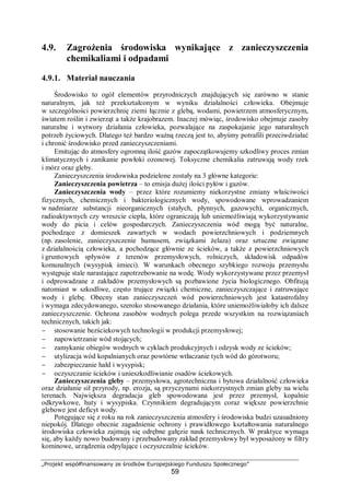 „Projekt współfinansowany ze środków Europejskiego Funduszu Społecznego”
59
4.9. Zagrożenia środowiska wynikające z zanieczyszczenia
chemikaliami i odpadami
4.9.1. Materiał nauczania
Środowisko to ogół elementów przyrodniczych znajdujących się zarówno w stanie
naturalnym, jak też przekształconym w wyniku działalności człowieka. Obejmuje
w szczególności powierzchnię ziemi łącznie z glebą, wodami, powietrzem atmosferycznym,
światem roślin i zwierząt a także krajobrazem. Inaczej mówiąc, środowisko obejmuje zasoby
naturalne i wytwory działania człowieka, pozwalające na zaspokajanie jego naturalnych
potrzeb życiowych. Dlatego też bardzo ważną rzeczą jest to, abyśmy potrafili przeciwdziałać
i chronić środowisko przed zanieczyszczeniami.
Emitując do atmosfery ogromną ilość gazów zapoczątkowujemy szkodliwy proces zmian
klimatycznych i zanikanie powłoki ozonowej. Toksyczne chemikalia zatruwają wody rzek
i mórz oraz gleby.
Zanieczyszczenia środowiska podzielone zostały na 3 główne kategorie:
Zanieczyszczenia powietrza – to emisja dużej ilości pyłów i gazów.
Zanieczyszczenia wody – przez które rozumiemy niekorzystne zmiany właściwości
fizycznych, chemicznych i bakteriologicznych wody, spowodowane wprowadzaniem
w nadmiarze substancji nieorganicznych (stałych, płynnych, gazowych), organicznych,
radioaktywnych czy wreszcie ciepła, które ograniczają lub uniemożliwiają wykorzystywanie
wody do picia i celów gospodarczych. Zanieczyszczenia wód mogą być naturalne,
pochodzące z domieszek zawartych w wodach powierzchniowych i podziemnych
(np. zasolenie, zanieczyszczenie humusem, związkami żelaza) oraz sztuczne związane
z działalnością człowieka, a pochodzące głównie ze ścieków, a także z powierzchniowych
i gruntowych spływów z terenów przemysłowych, rolniczych, składowisk odpadów
komunalnych (wysypisk śmieci). W warunkach obecnego szybkiego rozwoju przemysłu
występuje stale narastające zapotrzebowanie na wodę. Wody wykorzystywane przez przemysł
i odprowadzane z zakładów przemysłowych są pozbawione życia biologicznego. Obfitują
natomiast w szkodliwe, często trujące związki chemiczne, zanieczyszczające i zatruwające
wody i glebę. Obecny stan zanieczyszczeń wód powierzchniowych jest katastrofalny
i wymaga zdecydowanego, szeroko stosowanego działania, które uniemożliwiałoby ich dalsze
zanieczyszczenie. Ochrona zasobów wodnych polega przede wszystkim na rozwiązaniach
technicznych, takich jak:
− stosowanie bezściekowych technologii w produkcji przemysłowej;
− napowietrzanie wód stojących;
− zamykanie obiegów wodnych w cyklach produkcyjnych i odzysk wody ze ścieków;
− utylizacja wód kopalnianych oraz powtórne wtłaczanie tych wód do górotworu;
− zabezpieczanie hałd i wysypisk;
− oczyszczanie ścieków i unieszkodliwianie osadów ściekowych.
Zanieczyszczenia gleby – przemysłowa, agrotechniczna i bytowa działalność człowieka
oraz działanie sił przyrody, np. erozja, są przyczynami niekorzystnych zmian gleby na wielu
terenach. Największa degradacja gleb spowodowana jest przez przemysł, kopalnie
odkrywkowe, huty i wysypiska. Czynnikiem degradującym coraz większe powierzchnie
glebowe jest deficyt wody.
Potęgujące się z roku na rok zanieczyszczenia atmosfery i środowiska budzi uzasadniony
niepokój. Dlatego obecnie zagadnienie ochrony i prawidłowego kształtowania naturalnego
środowiska człowieka zajmują się odrębne gałęzie nauk technicznych. W praktyce wymaga
się, aby każdy nowo budowany i przebudowany zakład przemysłowy był wyposażony w filtry
kominowe, urządzenia odpylające i oczyszczalnie ścieków.
 