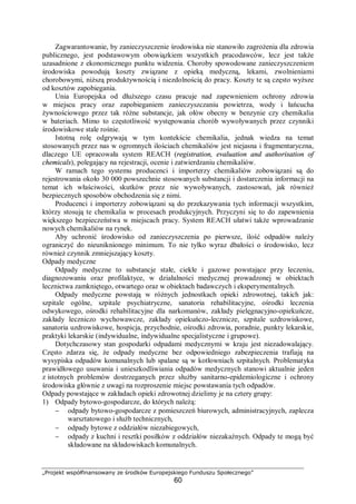 „Projekt współfinansowany ze środków Europejskiego Funduszu Społecznego”
60
Zagwarantowanie, by zanieczyszczenie środowiska nie stanowiło zagrożenia dla zdrowia
publicznego, jest podstawowym obowiązkiem wszystkich pracodawców, lecz jest także
uzasadnione z ekonomicznego punktu widzenia. Choroby spowodowane zanieczyszczeniem
środowiska powodują koszty związane z opieką medyczną, lekami, zwolnieniami
chorobowymi, niższą produktywnością i niezdolnością do pracy. Koszty te są często wyższe
od kosztów zapobiegania.
Unia Europejska od dłuższego czasu pracuje nad zapewnieniem ochrony zdrowia
w miejscu pracy oraz zapobieganiem zanieczyszczaniu powietrza, wody i łańcucha
żywnościowego przez tak różne substancje, jak ołów obecny w benzynie czy chemikalia
w bateriach. Mimo to częstotliwość występowania chorób wywoływanych przez czynniki
środowiskowe stale rośnie.
Istotną rolę odgrywają w tym kontekście chemikalia, jednak wiedza na temat
stosowanych przez nas w ogromnych ilościach chemikaliów jest niejasna i fragmentaryczna,
dlaczego UE opracowała system REACH (registration, evaluation and authorisation of
chemicals), polegający na rejestracji, ocenie i zatwierdzaniu chemikaliów.
W ramach tego systemu producenci i importerzy chemikaliów zobowiązani są do
rejestrowania około 30 000 powszechnie stosowanych substancji i dostarczenia informacji na
temat ich właściwości, skutków przez nie wywoływanych, zastosowań, jak również
bezpiecznych sposobów obchodzenia się z nimi.
Producenci i importerzy zobowiązani są do przekazywania tych informacji wszystkim,
którzy stosują te chemikalia w procesach produkcyjnych. Przyczyni się to do zapewnienia
większego bezpieczeństwa w miejscach pracy. System REACH ułatwi także wprowadzanie
nowych chemikaliów na rynek.
Aby uchronić środowisko od zanieczyszczenia po pierwsze, ilość odpadów należy
ograniczyć do nieuniknionego minimum. To nie tylko wyraz dbałości o środowisko, lecz
również czynnik zmniejszający koszty.
Odpady medyczne
Odpady medyczne to substancje stałe, ciekłe i gazowe powstające przy leczeniu,
diagnozowaniu oraz profilaktyce, w działalności medycznej prowadzonej w obiektach
lecznictwa zamkniętego, otwartego oraz w obiektach badawczych i eksperymentalnych.
Odpady medyczne powstają w różnych jednostkach opieki zdrowotnej, takich jak:
szpitale ogólne, szpitale psychiatryczne, sanatoria rehabilitacyjne, ośrodki leczenia
odwykowego, ośrodki rehabilitacyjne dla narkomanów, zakłady pielęgnacyjno-opiekuńcze,
zakłady leczniczo wychowawcze, zakłady opiekuńczo-lecznicze, szpitale uzdrowiskowe,
sanatoria uzdrowiskowe, hospicja, przychodnie, ośrodki zdrowia, poradnie, punkty lekarskie,
praktyki lekarskie (indywidualne, indywidualne specjalistyczne i grupowe).
Dotychczasowy stan gospodarki odpadami medycznymi w kraju jest niezadowalający.
Często zdarza się, że odpady medyczne bez odpowiedniego zabezpieczenia trafiają na
wysypiska odpadów komunalnych lub spalane są w kotłowniach szpitalnych. Problematyka
prawidłowego usuwania i unieszkodliwiania odpadów medycznych stanowi aktualnie jeden
z istotnych problemów dostrzeganych przez służby sanitarno-epidemiologiczne i ochrony
środowiska głównie z uwagi na rozproszenie miejsc powstawania tych odpadów.
Odpady powstające w zakładach opieki zdrowotnej dzielimy je na cztery grupy:
1) Odpady bytowo-gospodarcze, do których należą:
− odpady bytowo-gospodarcze z pomieszczeń biurowych, administracyjnych, zaplecza
warsztatowego i służb technicznych,
− odpady bytowe z oddziałów niezabiegowych,
− odpady z kuchni i resztki posiłków z oddziałów niezakaźnych. Odpady te mogą być
składowane na składowiskach komunalnych.
 