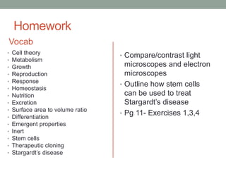 Homework
Vocab
• Cell theory
• Metabolism
• Growth
• Reproduction
• Response
• Homeostasis
• Nutrition
• Excretion
• Surface area to volume ratio
• Differentiation
• Emergent properties
• Inert
• Stem cells
• Therapeutic cloning
• Stargardt’s disease
• Compare/contrast light
microscopes and electron
microscopes. Consider
advantages and
disadvantages of each
• Outline how stem cells
can be used to treat
Stargardt’s disease
• Pg 11- Exercises 1,3,4
 