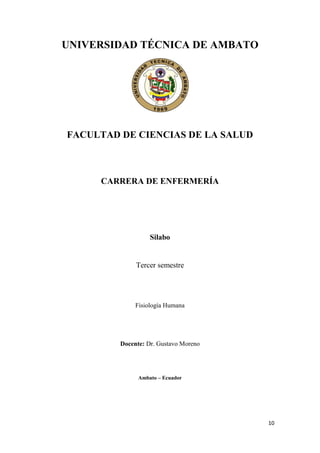 10
UNIVERSIDAD TÉCNICA DE AMBATO
FACULTAD DE CIENCIAS DE LA SALUD
CARRERA DE ENFERMERÍA
Silabo
Tercer semestre
Fisiología Humana
Docente: Dr. Gustavo Moreno
Ambato – Ecuador
 