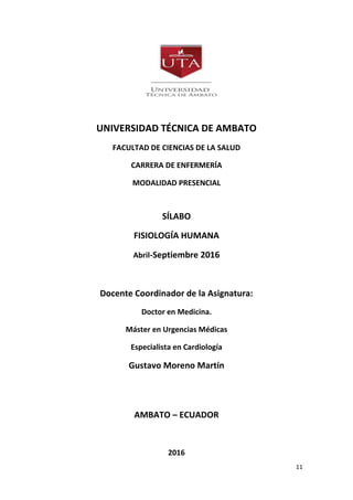 11
UNIVERSIDAD TÉCNICA DE AMBATO
FACULTAD DE CIENCIAS DE LA SALUD
CARRERA DE ENFERMERÍA
MODALIDAD PRESENCIAL
SÍLABO
FISIOLOGÍA HUMANA
Abril-Septiembre 2016
Docente Coordinador de la Asignatura:
Doctor en Medicina.
Máster en Urgencias Médicas
Especialista en Cardiología
Gustavo Moreno Martín
AMBATO – ECUADOR
2016
 