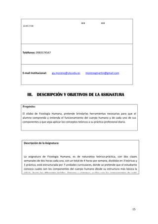 15
16:00-17:00
III B III B
Teléfonos: 0983574547
E-mail Institucional: gu.moreno@uta.edu.ec morenogmartin@gmail.com
III. DESCRIPCIÓN Y OBJETIVOS DE LA ASIGNATURA
Propósito:
El sílabo de Fisiología Humana, pretende brindarlas herramientas necesarias para que el
alumno comprenda y entienda el funcionamiento del cuerpo humano y de cada uno de sus
componentes y que sepa aplicar los conceptos teóricos a su práctica profesional diaria.
Descripción de la Asignatura:
La asignatura de Fisiología Humana, es de naturaleza teórico-práctica, con dos clases
semanales de dos horas cada una, con un total de 4 horas por semana, divididas en 3 teóricas y
1 práctica, está estructurada por 7 unidades curriculares, donde se pretende que el estudiante
conozca cuales son los componentes del cuerpo humano desde su estructura más básica la
célula, hasta los diferentes tejidos, órganos y sistemas, cuáles son los componentes de cada
 