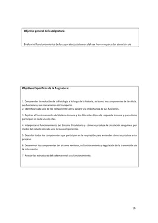 16
Objetivos Específicos de la Asignatura:
1. Comprender la evolución de la Fisiología a lo largo de la historia, así como los componentes de la célula,
sus funciones y sus mecanismos de transporte.
2. Identificar cada uno de los componentes de la sangre y la importancia de sus funciones.
3. Explicar el funcionamiento del sistema inmune y los diferentes tipos de respuesta inmune y que células
participan en cada una de ellas.
4. Interpretar el funcionamiento del Sistema Circulatorio y cómo se produce la circulación sanguínea, por
medio del estudio de cada uno de sus componentes.
5. Describir todos los componentes que participan en la respiración para entender cómo se produce este
proceso.
6. Determinar los componentes del sistema nervioso, su funcionamiento y regulación de la transmisión de
la información.
7. Asociar las estructuras del sistema renal y su funcionamiento.
Objetivo general de la Asignatura:
Evaluar el funcionamiento de los aparatos y sistemas del ser humano para dar atención de
enfermería de calidad.
 