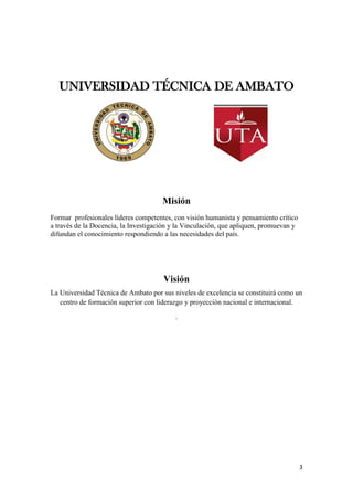 3
UNIVERSIDAD TÉCNICA DE AMBATO
Misión
Formar profesionales líderes competentes, con visión humanista y pensamiento crítico
a través de la Docencia, la Investigación y la Vinculación, que apliquen, promuevan y
difundan el conocimiento respondiendo a las necesidades del país.
Visión
La Universidad Técnica de Ambato por sus niveles de excelencia se constituirá como un
centro de formación superior con liderazgo y proyección nacional e internacional.
.
 