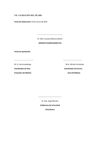 VII. VALIDACIÓN DEL SÍLABO
Fecha de elaboración: 23 de marzo de 2016
--------------------------------------------
Dr. MsC. Gustavo Moreno Martín
DOCENTE PLANIFICADOR UTA
Fecha de aprobación:
---------------------------------- ---------------------------------
M. Sc. Sara Guadalupe M.Sc. Miriam Fernández
Coordinador de Área Coordinador de Carrera
Evaluador del Módulo Aval del Módulo
-----------------------------------------
Dr. Esp. Jorge Morales
Subdecano de la Facultad
Visto Bueno
 