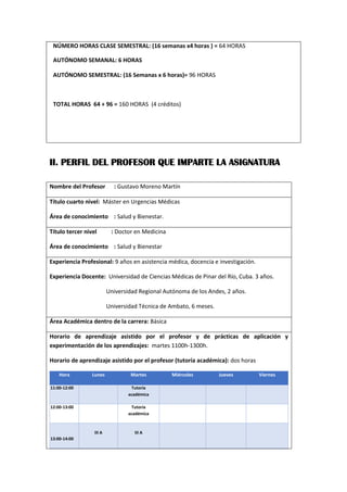 NÚMERO HORAS CLASE SEMESTRAL: (16 semanas x4 horas ) = 64 HORAS
AUTÓNOMO SEMANAL: 6 HORAS
AUTÓNOMO SEMESTRAL: (16 Semanas x 6 horas)= 96 HORAS
TOTAL HORAS 64 + 96 = 160 HORAS (4 créditos)
II. PERFIL DEL PROFESOR QUE IMPARTE LA ASIGNATURA
Nombre del Profesor : Gustavo Moreno Martín
Título cuarto nivel: Máster en Urgencias Médicas
Área de conocimiento : Salud y Bienestar.
Título tercer nivel : Doctor en Medicina
Área de conocimiento : Salud y Bienestar
Experiencia Profesional: 9 años en asistencia médica, docencia e investigación.
Experiencia Docente: Universidad de Ciencias Médicas de Pinar del Río, Cuba. 3 años.
Universidad Regional Autónoma de los Andes, 2 años.
Universidad Técnica de Ambato, 6 meses.
Área Académica dentro de la carrera: Básica
Horario de aprendizaje asistido por el profesor y de prácticas de aplicación y
experimentación de los aprendizajes: martes 1100h-1300h.
Horario de aprendizaje asistido por el profesor (tutoría académica): dos horas
Hora Lunes Martes Miércoles Jueves Viernes
11:00-12:00 Tutoría
académica
12:00-13:00 Tutoría
académica
13:00-14:00
III A III A
 